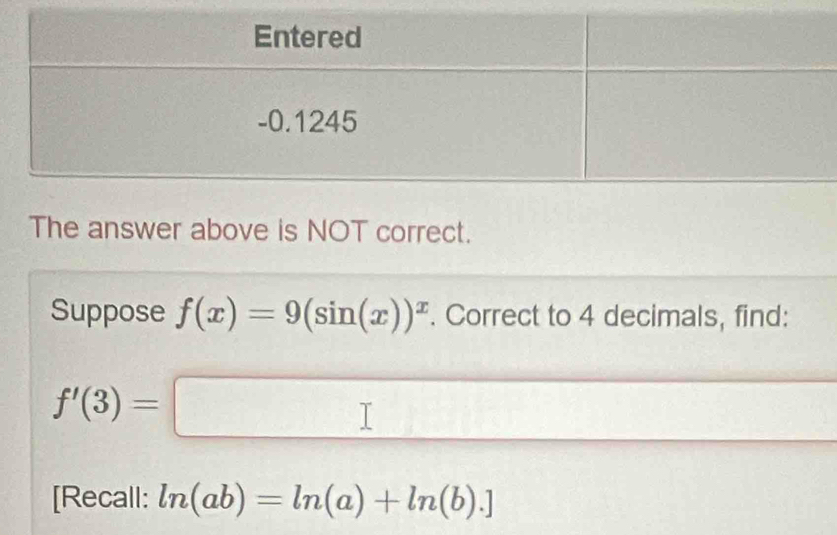 The answer above is NOT correct. 
Suppose f(x)=9(sin (x))^x. Correct to 4 decimals, find:
f'(3)=□
[Recall: ln (ab)=ln (a)+ln (b).]