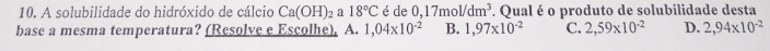 A solubilidade do hidróxido de cálcio Ca(OH)_2 a 18°C é de 0,17mol/dm^3. Qual é o produto de solubilidade desta
base a mesma temperatura? (Resolve e Escolhe), A. 1,04* 10^(-2) B. 1,97* 10^(-2) C. 2,59* 10^(-2) D. 2,94* 10^(-2)