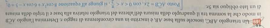 Un triangolo ABC, isoscele sulla base AB, è inscritto in una circonferenza di raggio r. Determina l'angolo Awidehat CB
in modo che la somma tra il quadruplo della misura dell’altezza del triangolo relativa alla base e il triplo della misura 
di un lato obliquo sia 5r. Posto Awidehat CB=2x, con0 , si giunge all’equazione 8cos^2x+6cos x-5=0;