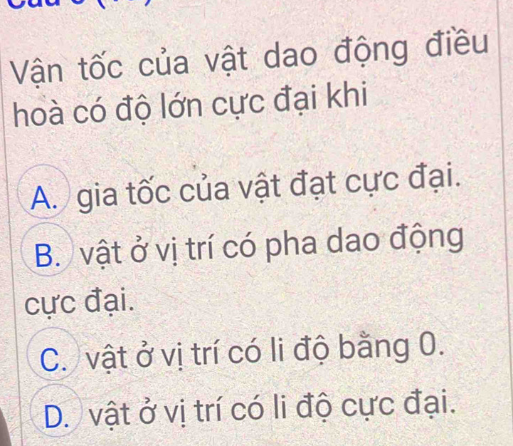 Vận tốc của vật dao động điều
hoà có độ lớn cực đại khi
A. gia tốc của vật đạt cực đại.
B. vật ở vị trí có pha dao động
cực đại.
C. vật ở vị trí có li độ bằng 0.
D. vật ở vị trí có li độ cực đại.