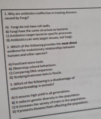 Wity ane astibistics inefflective in treating dissses
cauned by fung
A Fungi do not have cell walls.
#f Rangi hove the same structur as bacteria.
C] Anti blotica tanget bacteria-specific procese.
D: Antib lotics can-only sarget vinuues, not fungi.
2. Wihich of the fallowing provides the most dired
evidence for evolution ary relation ships between 
human and other specie?
A] Fasill zed stone tooh.
$Observing cultural behawiour.
C) Comparing DNA requences
DStudying brin case sizes in fou l.
1. Which of the following is a disadwantage of
sellective ibreeding in animuls?
4 it emsures high yield in all generations .
Bf is reduces gemntic diversity in the population.
Cf it increases the variety of trits in the population.
D] it preents disa ss from affecting the popultion.