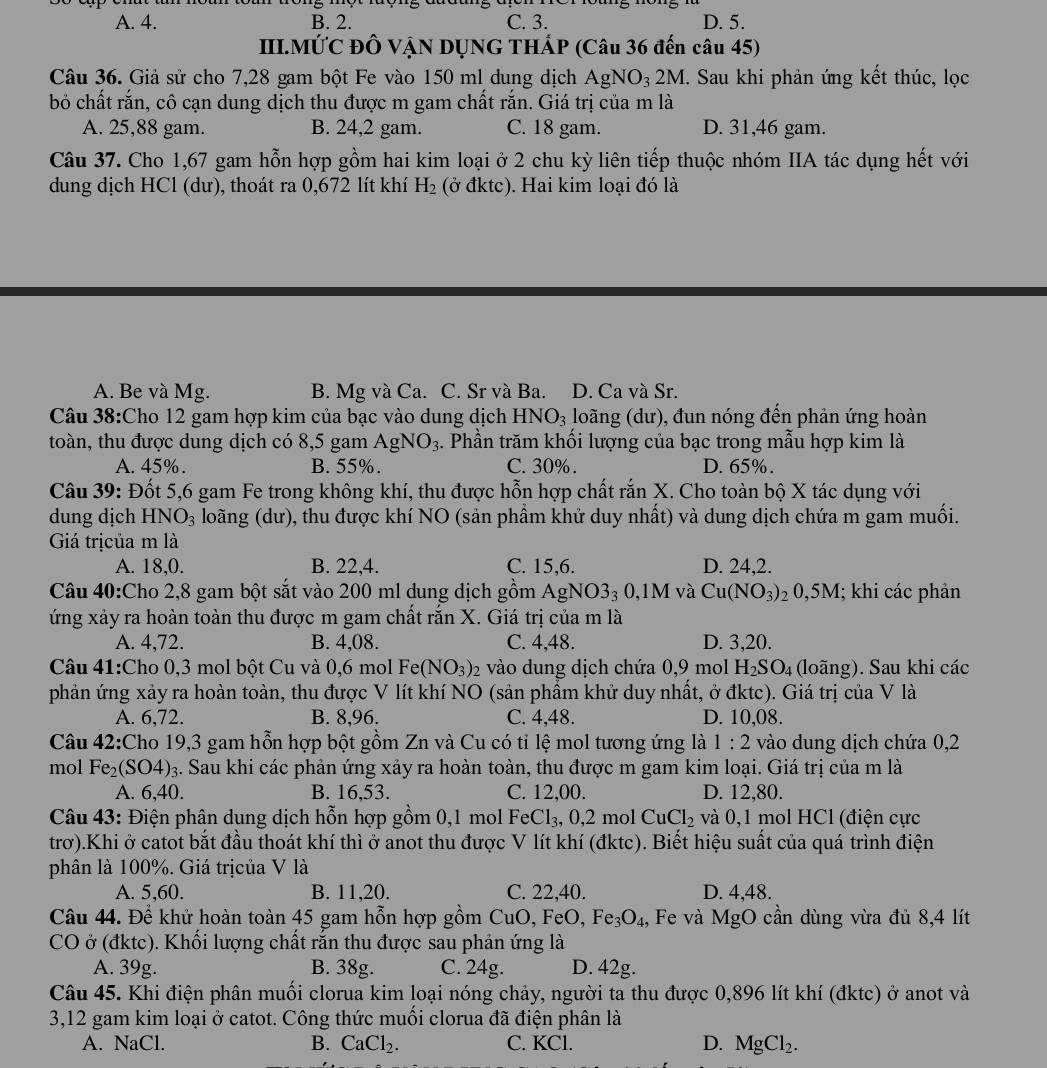 A. 4. B. 2. C. 3. D. 5.
III.MỨC ĐÔ VẠN DỤNG THÁP (Câu 36 đến câu 45)
Câu 36. Giả sử cho 7,28 gam bột Fe vào 150 ml dung dịch AgNO_32M I. Sau khi phản ứng kết thúc, lọc
bỏ chất rắn, cô cạn dung dịch thu được m gam chất rắn. Giá trị của m là
A. 25,88 gam. B. 24,2 gam. C. 18 gam. D. 31,46 gam.
Câu 37. Cho 1,67 gam hỗn hợp gồm hai kim loại ở 2 chu kỳ liên tiếp thuộc nhóm IIA tác dụng hết với
dung dịch HCl (dư), thoát ra 0,672 lít khí H_2 (ở đktc). Hai kim loại đó là
A. Be và Mg. B. Mg và Ca. C. Sr và Ba. D. Ca và Sr.
Câu 38:Cho 12 gam hợp kim của bạc vào dung dịch HNO_3 loãng (dư), đun nóng đến phản ứng hoàn
toàn, thu được dung dịch có 8,5 gam AgNO_3. Phần trăm khối lượng của bạc trong mẫu hợp kim là
A. 45%. B. 55%. C. 30% . D. 65%.
Câu 39: Đốt 5,6 gam Fe trong không khí, thu được hỗn hợp chất rắn X. Cho toàn bộ X tác dụng với
dung dịch HNO_3 loãng (dư), thu được khí NO (sản phầm khử duy nhất) và dung dịch chứa m gam muối.
Giá trịcủa m là
A. 18,0. B. 22,4. C. 15,6. D. 24,2.
Câu 40:Cho 2,8 gam bột sắt vào 200 ml dung dịch gồm AgN NO3_30,1M và Cu(NO_3)_20,5M; khi các phản
ứng xảy ra hoàn toàn thu được m gam chất rắn X. Giá trị của m là
A. 4,72. B. 4,08. C. 4,48. D. 3,20.
Câu 41:Cho 0,3 mol bột Cu và 0,6 mol Fe(NO_3)_2 vào dung dịch chứa 0,9 mol H_2SO_4 (loãng). Sau khi các
phản ứng xảy ra hoàn toàn, thu được V lít khí NO (sản phẩm khử duy nhất, ở đktc). Giá trị của V là
A. 6,72. B. 8,96. C. 4,48. D. 10,08.
Câu 42:Cho 19,3 gam hỗn hợp bột gồm Zn và Cu có tỉ lệ mol tương ứng là 1:2 vào dung dịch chứa 0,2
mol Fe_2(SO4) 3. Sau khi các phản ứng xảy ra hoàn toàn, thu được m gam kim loại. Giá trị của m là
A. 6,40. B. 16,53. C. 12,00. D. 12,80.
Câu 43: Điện phân dung dịch hỗn hợp gồm 0,1 mol FeCl_3,0,2 mol CuCl_2 và 0,1 mol HCl (điện cực
trơ).Khi ở catot bắt đầu thoát khí thì ở anot thu được V lít khí (đktc). Biết hiệu suất của quá trình điện
phân là 100%. Giá trịcủa V là
A. 5,60. B. 11,20. C. 22,40. D. 4,48.
Câu 44. Để khử hoàn toàn 45 gam hỗn hợp gồm CuO, FeO, Fe_3O_4 , Fe và MgO cần dùng vừa đủ 8,4 lít
CO ở (đktc). Khối lượng chất rắn thu được sau phản ứng là
A. 39g. B. 38g. C. 24g. D. 42g.
Câu 45. Khi điện phân muối clorua kim loại nóng chảy, người ta thu được 0,896 lít khí (đktc) ở anot và
3,12 gam kim loại ở catot. Công thức muối clorua đã điện phân là
A. NaCl. C. KCl. D. MgCl_2.
B. CaCl_2.