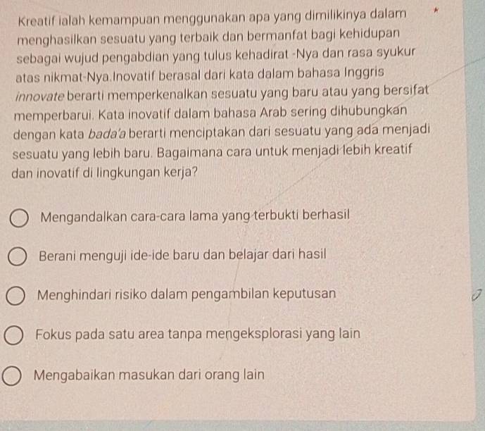 Kreatif ialah kemampuan menggunakan apa yang dimilikinya dalam
menghasilkan sesuatu yang terbaik dan bermanfat bagi kehidupan
sebagai wujud pengabdian yang tulus kehadirat -Nya dan rasa syukur
atas nikmat-Nya.Inovatif berasal dari kata dalam bahasa Inggris
innovate berarti memperkenalkan sesuatu yang baru atau yang bersifat
memperbarui. Kata inovatif dalam bahasa Arab sering dihubungkan
dengan kata bada’a berarti menciptakan dari sesuatu yang ada menjadi
sesuatu yang lebih baru. Bagaimana cara untuk menjadi lebih kreatif
dan inovatif di lingkungan kerja?
Mengandalkan cara-cara lama yang terbukti berhasil
Berani menguji ide-ide baru dan belajar dari hasil
Menghindari risiko dalam pengambilan keputusan
Fokus pada satu area tanpa mengeksplorasi yang lain
Mengabaikan masukan dari orang lain