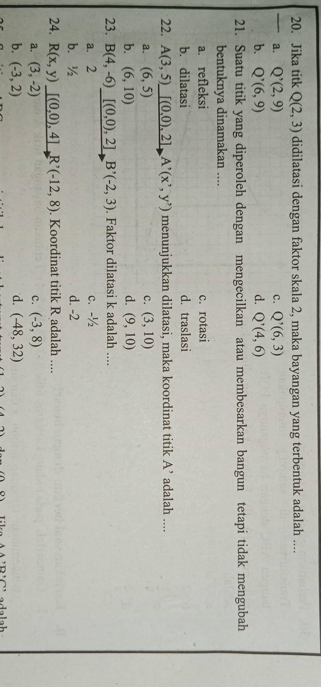 Jika titk Q(2,3) didilatasi dengan faktor skala 2, maka bayangan yang terbentuk adalah ....
_a. Q^,(2,9) C. Q'(6(6,3)
b. Q^(^,)(6,9) d. Q'(4,6)
21. Suatu titik yang diperoleh dengan mengecilkan atau membesarkan bangun tetapi tidak mengubah
bentuknya dinamakan ....
a. refleksi c.rotasi
b. dilatasi d. traslasi
22. A(3,5)_ [(0,0),2]A^,(x^,,y^,) menunjukkan dilatasi, maka koordinat titik A' adalah ....
a. (6,5) c. (3,10)
b. (6,10) d. (9,10)
23. B(4,-6) [(0,0),2]B'(-2,3). Faktor dilatasi k adalah ....
a. 2 c. -½
b. ½ d. -2
24. R(x,y)_ [(0,0),4]R^,(-12,8). Koordinat titik R adalah ....
a. (3,-2) c. (-3,8)
b. (-3,2) d. (-48,32)