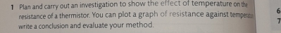Plan and carry out an investigation to show the effect of temperature on the 
resistance of a thermistor. You can plot a graph of resistance against temperae 6
7 
write a conclusion and evaluate your method.