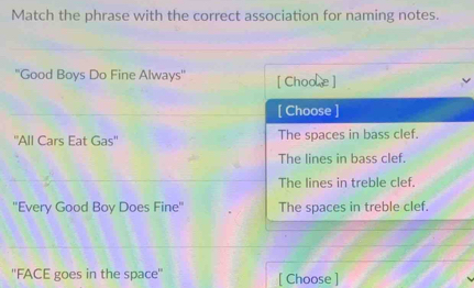 Match the phrase with the correct association for naming notes.
''Good Boys Do Fine Always'' [ Choole ]
[ Choose ]
''All Cars Eat Gas'' The spaces in bass clef.
The lines in bass clef.
The lines in treble clef.
''Every Good Boy Does Fine'' The spaces in treble clef.
''FACE goes in the space'' [ Choose ]