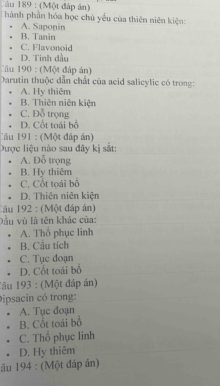 Tâu 189 : (Một đáp án)
Thành phần hóa học chủ yếu của thiên niên kiện:
A. Saponin
B. Tanin
C. Flavonoid
D. Tinh dầu
Câu 190 : (Một đáp án)
Darutin thuộc dẫn chất của acid salicylic có trong:
A. Hy thiêm
B. Thiên niên kiện
C. Đỗ trọng
D. Cốt toái bổ
Câu 191 : (Một đáp án)
Dược liệu nào sau đây kị sắt:
A. Đỗ trọng
B. Hy thiêm
C. Cốt toái bố
D. Thiên niên kiện
Câu 192 : (Một đáp án)
Dầu vù là tên khác của:
A. Thổ phục linh
B. Cầu tích
C. Tục đoạn
D. Cốt toái bổ
Câu 193 : (Một đáp án)
Dipsacin có trong:
A. Tục đoạn
B. Cốt toái bổ
C. Thổ phục linh
D. Hy thiêm
âu 194 : (Một đáp án)