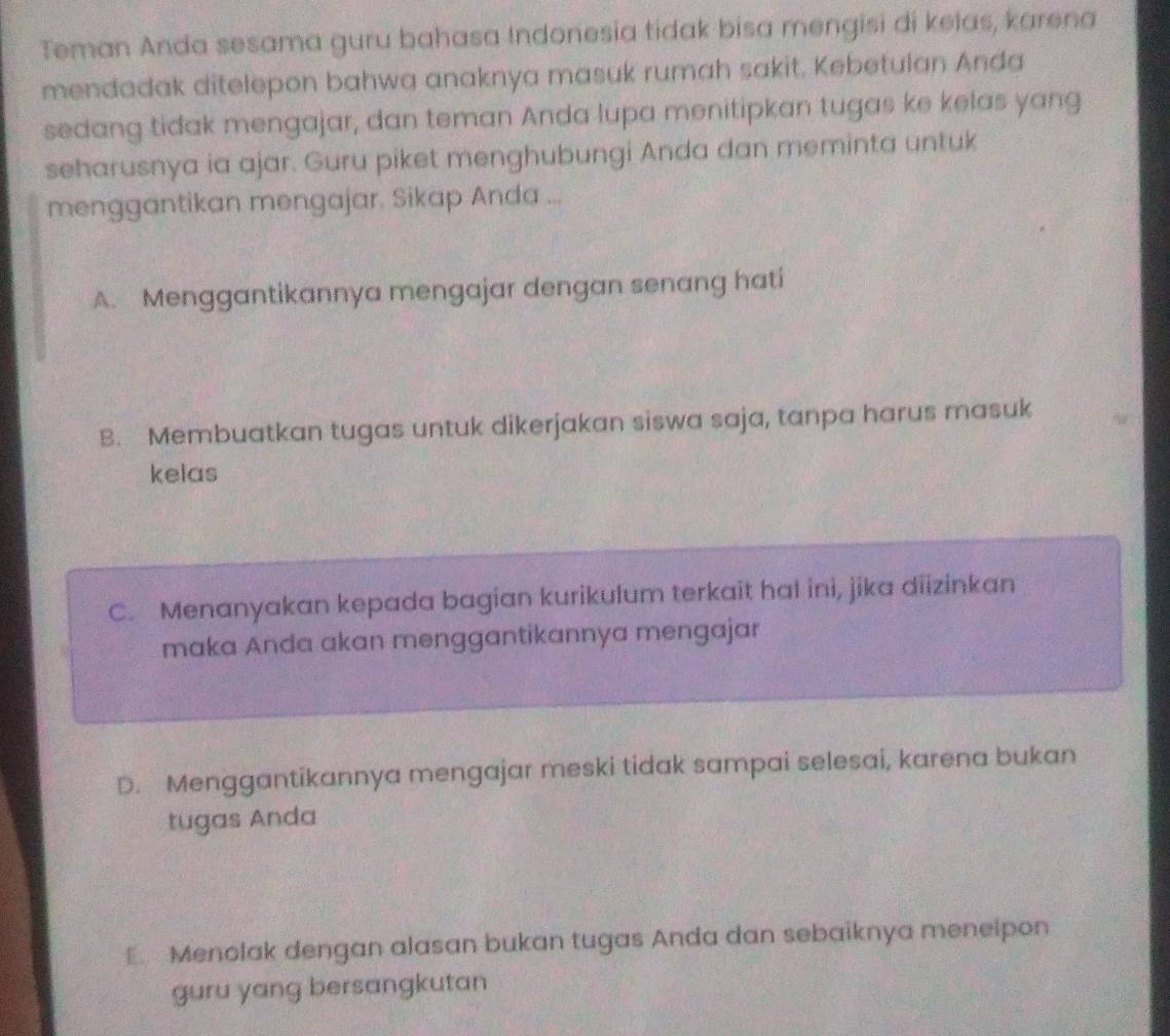 Teman Anda sesama guru bahasa Indonesia tidak bisa mengisi di kelas, karena
mendadak ditelepon bahwa anaknya masuk rumah sakit. Kebetulan Anda
sedang tidak mengajar, dan teman Anda lupa menitipkan tugas ke kelas yang
seharusnya ia ajar. Guru piket menghubungi Anda dan meminta untuk
menggantikan mengajar. Sikap Anda ...
A. Menggantikannya mengajar dengan senang hati
B. Membuatkan tugas untuk dikerjakan siswa saja, tanpa harus masuk
kelas
C. Menanyakan kepada bagian kurikulum terkait hal ini, jika diizinkan
maka Anda akan menggantikannya mengajar
D. Menggantikannya mengajar meski tidak sampai selesai, karena bukan
tugas Anda
E. Menolak dengan alasan bukan tugas Anda dan sebaiknya menelpon
guru yang bersangkutan