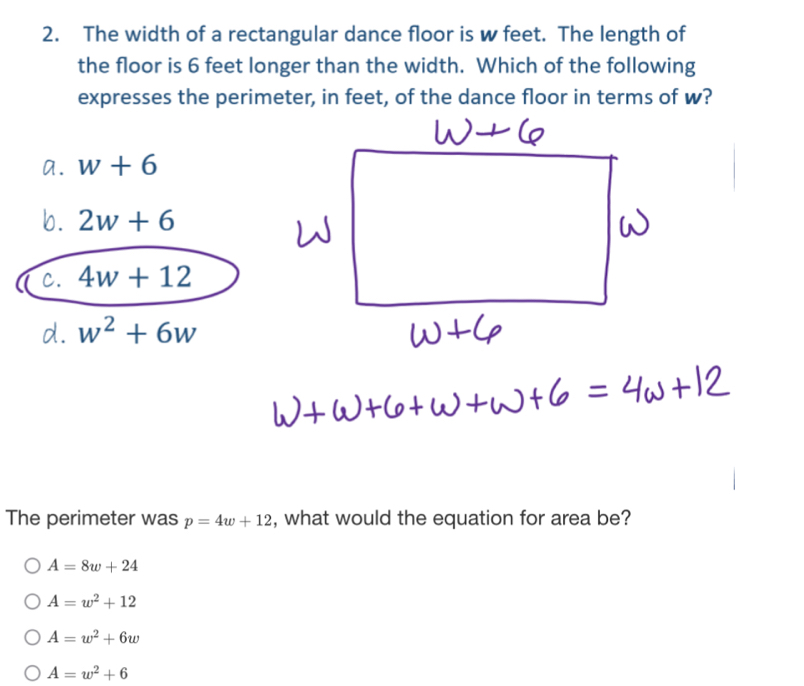 The width of a rectangular dance floor is w feet. The length of
the floor is 6 feet longer than the width. Which of the following
expresses the perimeter, in feet, of the dance floor in terms of w?
a. w+6
b. 2w+6
c. 4w+12
d. w^2+6w
The perimeter was p=4w+12 , what would the equation for area be?
A=8w+24
A=w^2+12
A=w^2+6w
A=w^2+6