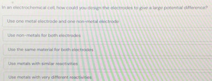 In an electrochemical cell, how could you design the electrodes to give a large potential difference?
Use one metal electrode and one non-metal electrode
Use non-metals for both electrodes
Use the same material for both electrodes
Use metals with similar reactivities
Use metals with very different reactivities