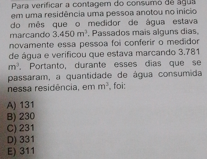 Para verificar a contagem do consumo de aguá
em uma residência uma pessoa anotou no início
do mês que o medidor de água estava
marcando 3.450m^3. Passados mais alguns dias,
novamente essa pessoa foi conferir o medidor
de água e verificou que estava marcando 3.781
m^3. Portanto, durante esses dias que se
passaram, a quantidade de água consumida
nessa residência, em m^3 , foi:
A) 131
B) 230
C) 231
D) 331
E) 311