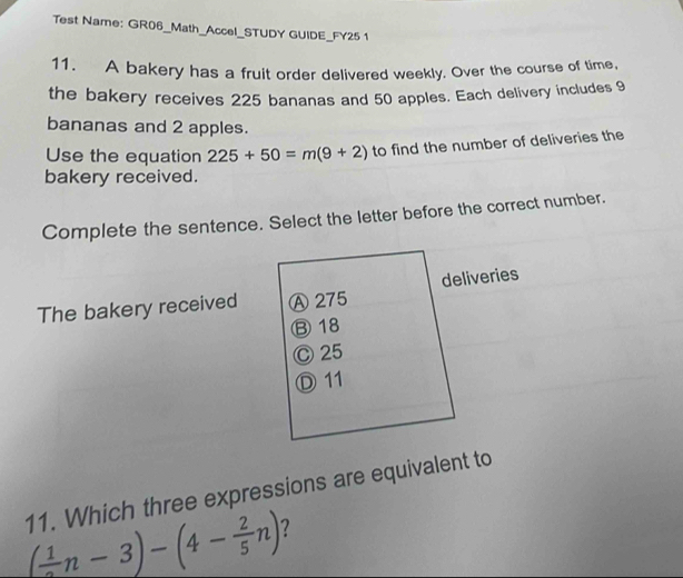 Test Name: GR06_Math_Accel_STUDY GUIDE_FY25 1
11. A bakery has a fruit order delivered weekly. Over the course of time,
the bakery receives 225 bananas and 50 apples. Each delivery includes 9
bananas and 2 apples.
Use the equation 225+50=m(9+2) to find the number of deliveries the
bakery received.
Complete the sentence. Select the letter before the correct number.
The bakery received Ⓐ 275 deliveries
⑬ 18
Ⓒ 25
Ⓓ 11
11. Which three expressions are equivalent to
( 1/2 n-3)-(4- 2/5 n) 2