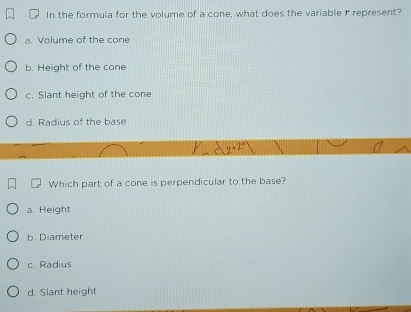 In the formula for the volume of a cone, what does the variabler represent?
a. Volume of the cone
b. Height of the cone
c. Slant height of the cone
d. Radius of the base
2+2°
Which part of a cone is perpendicular to the base?
a. Height
b. Diameter
c. Radius
d. Slant height