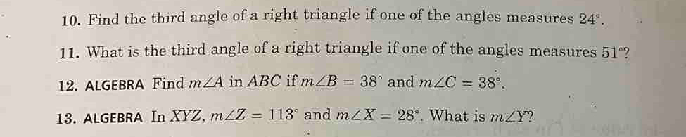 Find the third angle of a right triangle if one of the angles measures 24°. 
11. What is the third angle of a right triangle if one of the angles measures 51° ? 
12. ALGEBRA Find m∠ A in ABC if m∠ B=38° and m∠ C=38°. 
13. ALGEBRA In XYZ, m∠ Z=113° and m∠ X=28°. What is m∠ Y ?