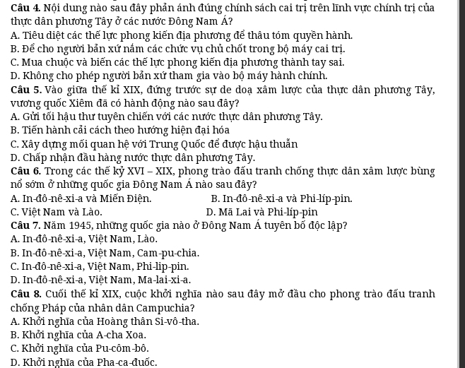 Nội dung nào sau đây phản ánh đúng chính sách cai trị trên lĩnh vực chính trị của
thực dân phương Tây ở các nước Đông Nam Á?
A. Tiêu diệt các thế lực phong kiến địa phương để thâu tóm quyền hành.
B. Để cho người bản xứ nắm các chức vụ chủ chốt trong bộ máy cai trị.
C. Mua chuộc và biến các thế lực phong kiến địa phương thành tay sai.
D. Không cho phép người bản xứ tham gia vào bộ máy hành chính.
Câu 5. Vào giữa thế kỉ XIX, đứng trước sự de doạ xâm lược của thực dân phương Tây,
vương quốc Xiêm đã có hành động nào sau đây?
A. Gửi tối hậu thư tuyên chiến với các nước thực dân phương Tây.
B. Tiến hành cải cách theo hướng hiện đại hóa
C. Xây dựng mối quan hệ với Trung Quốc để được hậu thuẫn
D. Chấp nhận đầu hàng nước thực dân phương Tây.
Câu 6. Trong các thế kỷ XVI - XIX, phong trào đấu tranh chống thực dân xâm lược bùng
nổ sớm ở những quốc gia Đông Nam Á nào sau đây?
A. In-đô-nê-xi-a và Miến Điện. B. In-đô-nê-xi-a và Phi-líp-pin.
C. Việt Nam và Lào. D. Mã Lai và Phi-líp-pin
Câu 7. Năm 1945, những quốc gia nào ở Đông Nam Á tuyên bố độc lập?
A. In-đô-nê-xi-a, Việt Nam, Lào.
B. In-đô-nê-xi-a, Việt Nam, Cam-pu-chia.
C. In-đô-nê-xi-a, Việt Nam, Phi-lip-pin.
D. In-đô-nê-xi-a, Việt Nam, Ma-lai-xi-a.
Câu 8. Cuối thế kỉ XIX, cuộc khởi nghĩa nào sau đây mở đầu cho phong trào đấu tranh
chống Pháp của nhân dân Campuchia?
A. Khởi nghĩa của Hoàng thân Si-vô-tha.
B. Khởi nghĩa của A-cha Xoa.
C. Khởi nghĩa của Pu-côm-bô.
D. Khởi nghĩa của Pha-ca-đuốc.