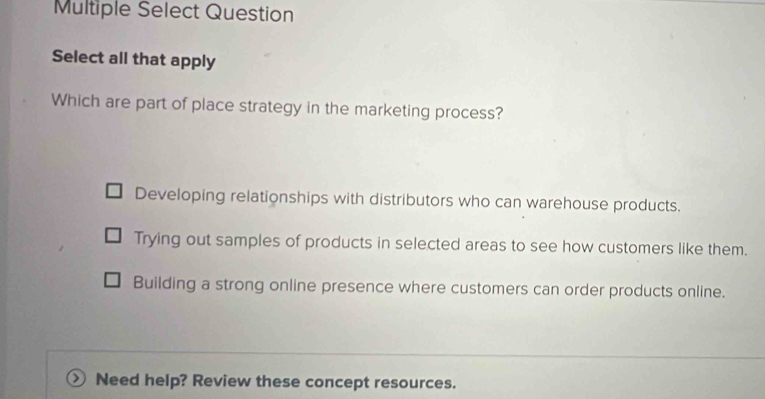 Multiple Select Question
Select all that apply
Which are part of place strategy in the marketing process?
Developing relationships with distributors who can warehouse products.
Trying out samples of products in selected areas to see how customers like them.
Building a strong online presence where customers can order products online.
Need help? Review these concept resources.