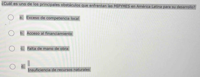 ¿Cuál es uno de los principales obstáculos que enfrentan las MIPYMES en América Latína para su desarrollo?
a. Exceso de competencia local
b. Acceso al financiamiento
c. Falta de mano de obra
d.
Insuficiencia de recursos naturales