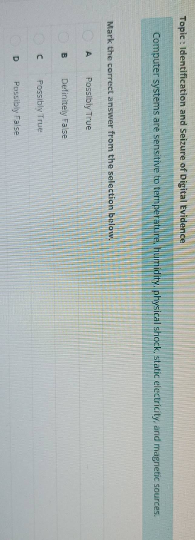 Topic : Identification and Seizure of Digital Evidence
Computer systems are sensitive to temperature, humidity, physical shock, static electricity, and magnetic sources.
Mark the correct answer from the selection below.
A Possibly True
B Definitely False
C Possibly True
D Possibly False