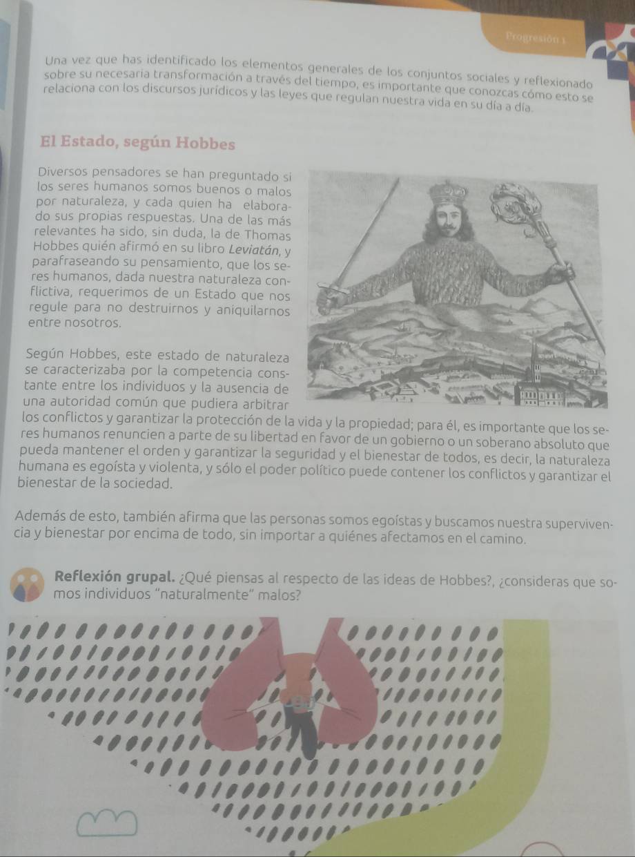 Progresión 1
Una vez que has identificado los elementos generales de los conjuntos sociales y reflexionado
sobre su necesaria transformación a través del tiempo, es importante que conozcas cómo esto se
relaciona con los discursos jurídicos y las leyes que regulan nuestra vida en su día a día
El Estado, según Hobbes
Diversos pensadores se han preguntado s
los seres humanos somos buenos o malos
por naturaleza, y cada quien ha elabora-
do sus propias respuestas. Una de las más
relevantes ha sido, sin duda, la de Thomas
Hobbes quién afirmó en su libro Leviatán, 
parafraseando su pensamiento, que los se-
res humanos, dada nuestra naturaleza con-
flictiva, requerimos de un Estado que nos
regule para no destruirnos y aniquilarnos
entre nosotros.
Según Hobbes, este estado de naturaleza
se caracterizaba por la competencia cons-
tante entre los individuos y la ausencia de
una autoridad común que pudiera arbitrar
los conflictos y garantizar la protección de la vida y la propiedad; para él, es importante que los se-
res humanos renuncien a parte de su libertad en favor de un gobierno o un soberano absoluto que
pueda mantener el orden y garantizar la seguridad y el bienestar de todos, es decir, la naturaleza
humana es egoísta y violenta, y sólo el poder político puede contener los conflictos y garantizar el
bienestar de la sociedad.
Además de esto, también afirma que las personas somos egoístas y buscamos nuestra superviven-
cia y bienestar por encima de todo, sin importar a quiénes afectamos en el camino.
Reflexión grupal. ¿Qué piensas al respecto de las ideas de Hobbes?, ¿consideras que so-
mos individuos “naturalmente” malos?