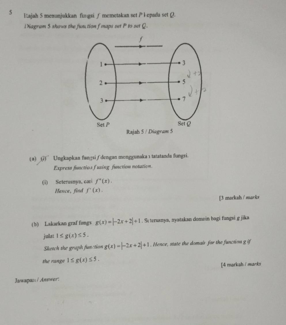 Rajah 5 menunjukkan fungsi ∫ memetakan set P kepada set Q. 
Diagram 5 shows the function f maps set P to set Q. 
(a) (vector iendpmatrix ^- Ungkapkan fungsi∫ dengan menggunaka 1 tatatanda fungsi. 
Express function fusing function notation. 
(i) Seterusnya, cari f''(x). 
Hence, find f'(x). 
[3 markah / marks 
(b) Lakarkan graf fungs g(x)=|-2x+2|+1. St terusnya, nyatakan domain bagi fungsi g jika 
julat 1≤ g(x)≤ 5. 
Sketch the graph function g(x)=|-2x+2|+1. Hence, state the domair for the function g if 
the range 1≤ g(x)≤ 5. 
[4 markah / marks 
Jawapan / Answer: