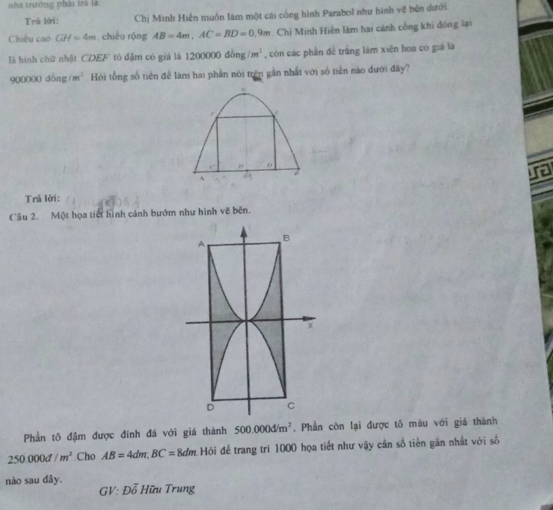 nhà trưởng phải trà là 
Trā lời: Chị Minh Hiển muồn làm một cái công hình Parabol như hình vẽ bên dưới 
Chiêu cao GH=4m , chiều rộng AB=4m, AC=BD=0.9m Chị Minh Hiền Jàm hai cánh công khi đồng lại 
là hình chữ nhật CDEF tố đậm có giá là 1200000dong/m^2 , còn các phần đề trắng làm xiên hoa có giá là
900000dong/m^2 Hỏi tổng số tiền đề làm hai phần nói trên gần nhất với số tiền nào đưới đây? 
6 
F
D
A 
Trã lời: 
Câu 2. Một họa tiết hình cánh bướm như hình vẽ bên. 
Phần tô đậm được đính đá với giá thành 500.000d/m^2 , Phần còn lại được tô màu với giá thành
250.000d/m^2 Cho AB=4dm; BC=8dm Hỏi để trang trí 1000 họa tiết như vậy cần số tiền gân nhất với số 
nào sau đây.
GV:Doverline o ố Hữu Trung
