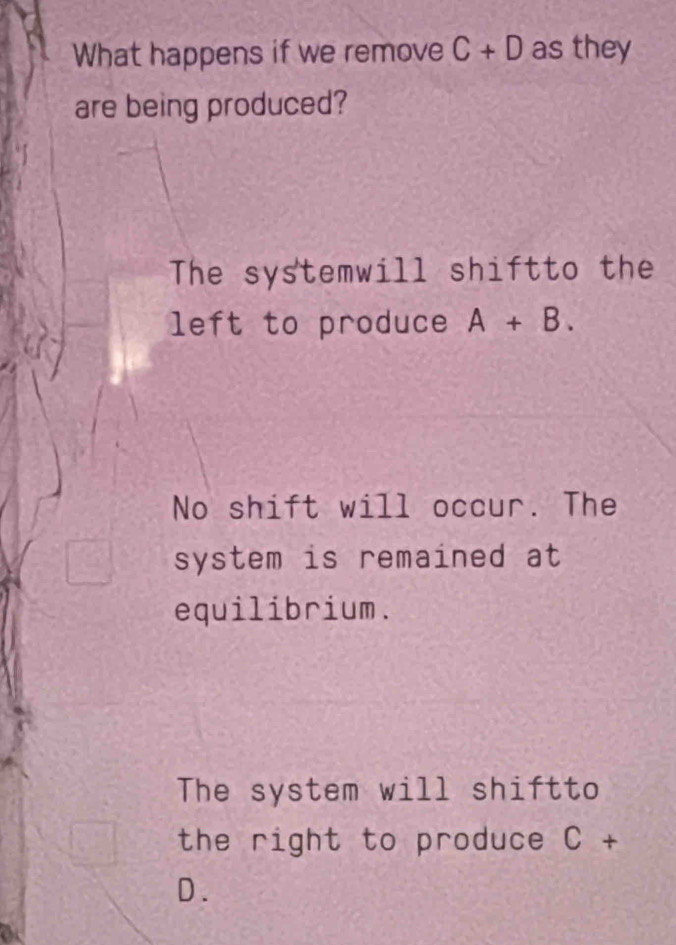 What happens if we remove C+D as they
are being produced?
The systemwill shiftto the
left to produce A+B.
No shift will occur. The
system is remained at
equilibrium.
The system will shiftto
the right to produce C+
D.