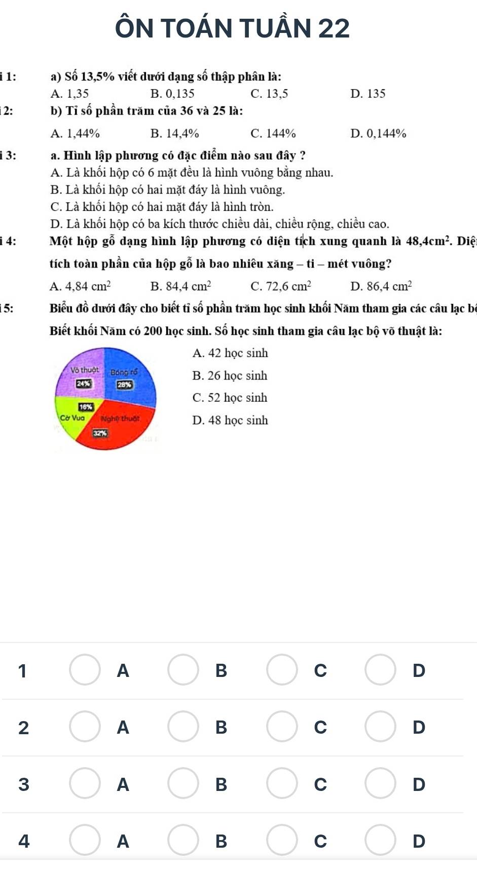 ÔN TOÁN TUẢN 22
i 1: a) Số 13,5% viết dưới dạng số thập phân là:
A. 1,35 B. 0,135 C. 13,5 D. 135
2: b) Tỉ số phần trăm của 36 và 25 là:
A. 1,44% B. 14,4% C. 144% D. 0,144%
i 3: a. Hình lập phương có đặc điểm nào sau đây ?
A. Là khối hộp có 6 mặt đều là hình vuông bằng nhau.
B. Là khối hộp có hai mặt đáy là hình vuông.
C. Là khối hộp có hai mặt đáy là hình tròn.
D. Là khối hộp có ba kích thước chiều dài, chiều rộng, chiều cao.
i 4: Một hộp gỗ dạng hình lập phương có diện tích xung quanh là 48, 4cm^2. Diệ
tích toàn phần của hộp gỗ là bao nhiêu xăng - ti - mét vuông?
A. 4, 84cm^2 B. 84.4cm^2 C. 72.6cm^2 D. 86.4cm^2
5: Biểu đồ dưới đây cho biết tỉ số phần trăm học sinh khối Năm tham gia các câu lạc bộ
Biết khối Năm có 200 học sinh. Số học sinh tham gia câu lạc bộ võ thuật là:
A. 42 học sinh
Võ thuật Bóng rồ B. 26 học sinh
28%
C. 52 học sinh
Cờ Vua Nghệ thuật D. 48 học sinh
32%
1
A
B
C
D
2
A
B
C
D
3
A
B
C
D
4
A
B
C
D