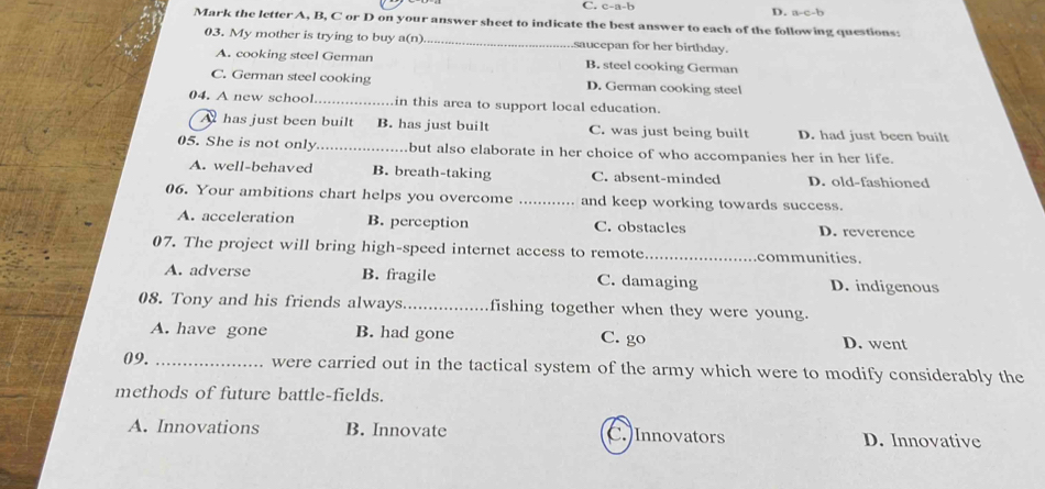 C. c-a-b
D. a-c-b
Mark the letter A, B, C or D on your answer sheet to indicate the best answer to each of the following questions:
03. My mother is trying to buy a(n)_ saucepan for her birthday.
A. cooking steel German B. steel cooking German
C. German steel cooking D. German cooking steel
04. A new school_ in this area to support local education.
A has just been built B. has just built C. was just being built D. had just been built
05. She is not only _but also elaborate in her choice of who accompanies her in her life.
A. well-behaved B. breath-taking C. absent-minded D. old-fashioned
06. Your ambitions chart helps you overcome _and keep working towards success.
A. acceleration B. perception C. obstacles D. reverence
07. The project will bring high-speed internet access to remote._ communities.
A. adverse B. fragile C. damaging D. indigenous
08. Tony and his friends always_ fishing together when they were young.
A. have gone B. had gone C. go D. went
09. _were carried out in the tactical system of the army which were to modify considerably the
methods of future battle-fields.
A. Innovations B. Innovate C.)Innovators D. Innovative