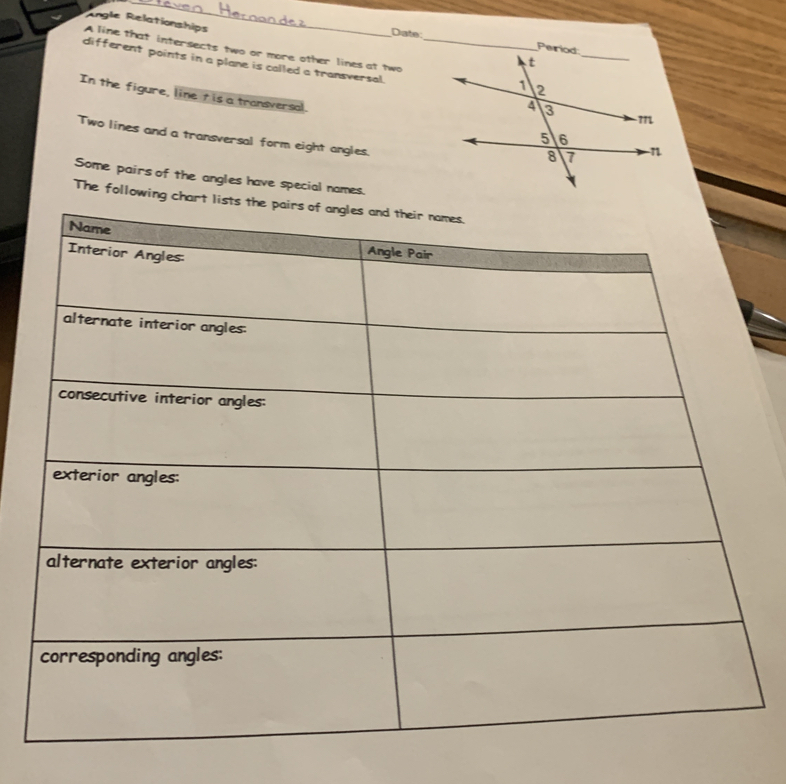 Angle Relationships 
Date 
A line that intersects two or more other lines at two 
different points in a plane is called a transversal. 
In the figure, line tis a transversal. 
Two lines and a transversal form eight angles. 
Some pairs of the angles have special names. 
The following chart lists the pairs of angles and the