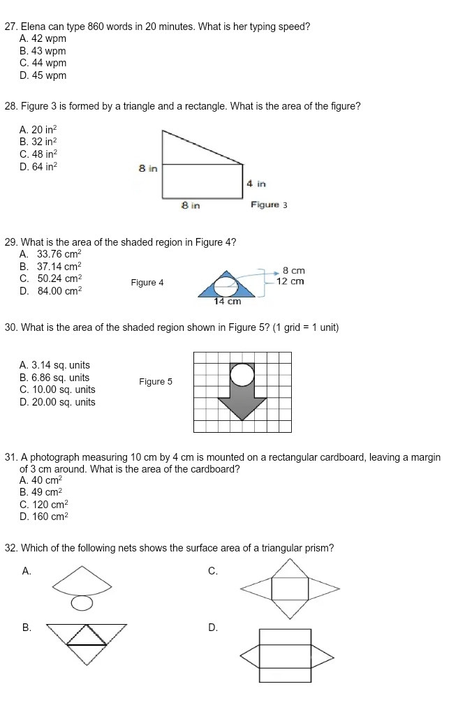 Elena can type 860 words in 20 minutes. What is her typing speed?
A. 42 wpm
B. 43 wpm
C. 44 wpm
D. 45 wpm
28. Figure 3 is formed by a triangle and a rectangle. What is the area of the figure?
A. 20in^2
B. 32in^2
C. 48in^2
D. 64in^2
29. What is the area of the shaded region in Figure 4?
A. 33.76cm^2
B. 37.14cm^2
8 cm
C. 50.24cm^2 Figure 4 12 cm
D. 84.00cm^2
14 cm
30. What is the area of the shaded region shown in Figure 5? (1 grid =1 unit)
A. 3.14 sq. units
B. 6.86 sq. units Figure 5
C. 10.00 sq. units
D. 20.00 sq. units
31. A photograph measuring 10 cm by 4 cm is mounted on a rectangular cardboard, leaving a margin
of 3 cm around. What is the area of the cardboard?
A. 40cm^2
B. 49cm^2
C. 120cm^2
D. 160cm^2
32. Which of the following nets shows the surface area of a triangular prism?
A.
C.
B.
D.