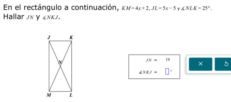 En el rectángulo a continuación, KM=4x+2, JL=5x-5 y ∠ NLK=25°. 
Hallar JN y ∠ NKJ.
JN=19
×
∠ NKJ= □°