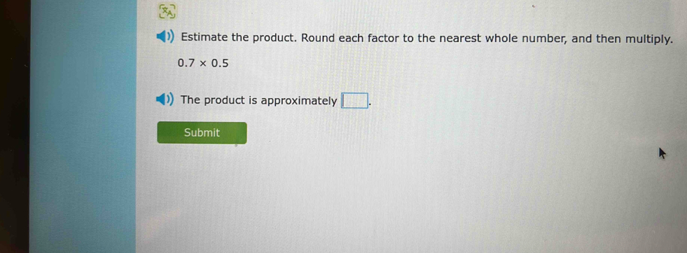 Estimate the product. Round each factor to the nearest whole number, and then multiply.
0.7* 0.5
The product is approximately □. 
Submit