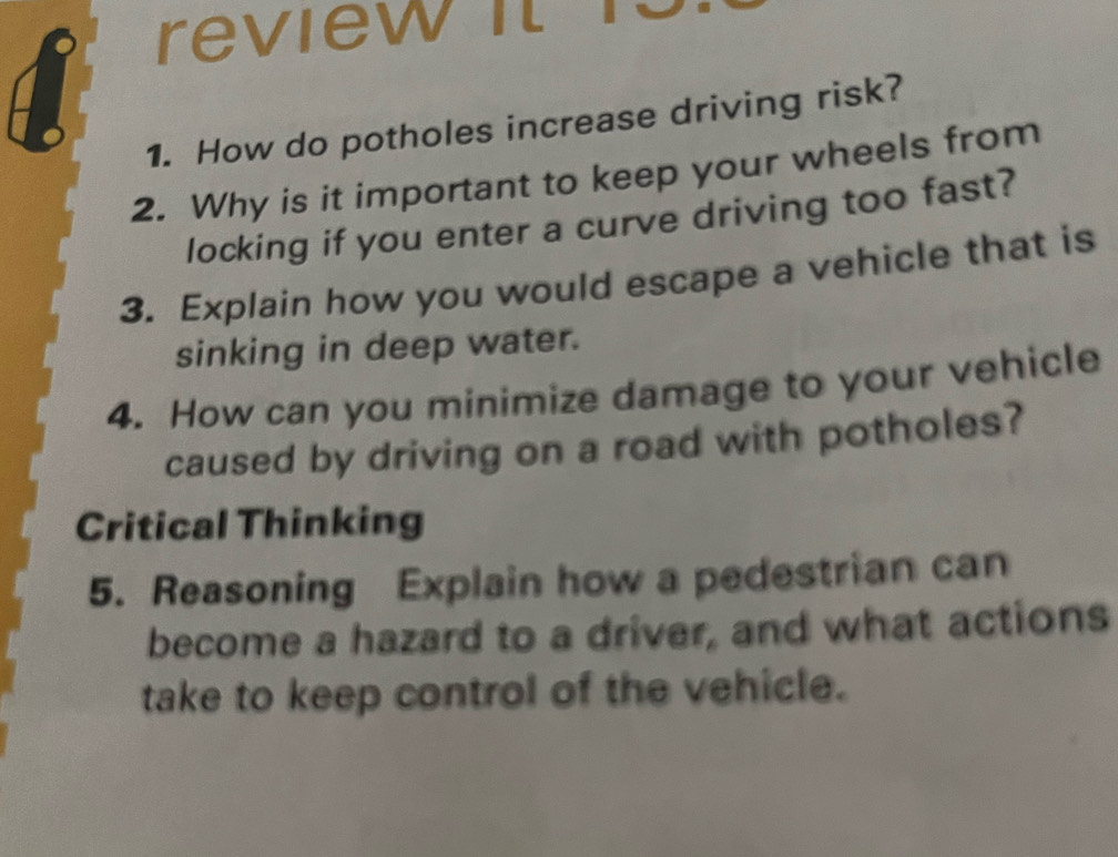 review it r 
1. How do potholes increase driving risk? 
2. Why is it important to keep your wheels from 
locking if you enter a curve driving too fast? 
3. Explain how you would escape a vehicle that is 
sinking in deep water. 
4. How can you minimize damage to your vehicle 
caused by driving on a road with potholes? 
Critical Thinking 
5. Reasoning Explain how a pedestrian can 
become a hazard to a driver, and what actions 
take to keep control of the vehicle.