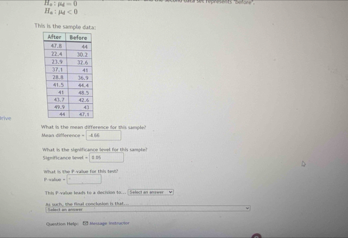 H_o:mu _d=0
et réprésents "béfore",
H_a:mu _d<0</tex> 
This is the sample data: 
rive 
What is the mean difference for this sample? 
Mean difference = -4.66
What is the significance level for this sample? 
Significance level =10.0 15 
What is the P -value for this test? 
P-value = 
This P -value leads to a decision to... | Select an answer 
As such, the final conclusion is that... 
Sellect an answer 
Question Help: Message instructor