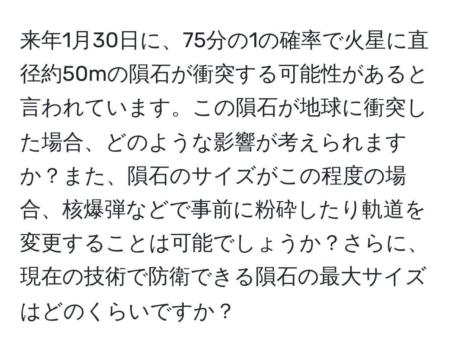 来年1月30日に、75分の1の確率で火星に直径約50mの隕石が衝突する可能性があると言われています。この隕石が地球に衝突した場合、どのような影響が考えられますか？また、隕石のサイズがこの程度の場合、核爆弾などで事前に粉砕したり軌道を変更することは可能でしょうか？さらに、現在の技術で防衛できる隕石の最大サイズはどのくらいですか？