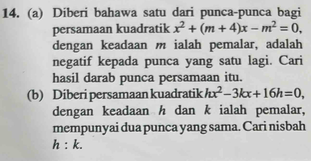 Diberi bahawa satu dari punca-punca bagi 
persamaan kuadratik x^2+(m+4)x-m^2=0, 
dengan keadaan m ialah pemalar, adalah 
negatif kepada punca yang satu lagi. Cari 
hasil darab punca persamaan itu. 
(b) Diberi persamaan kuadratik hx^2-3kx+16h=0, 
dengan keadaan h dan k ialah pemalar, 
mempunyai dua punca yang sama. Cari nisbah
h:k.