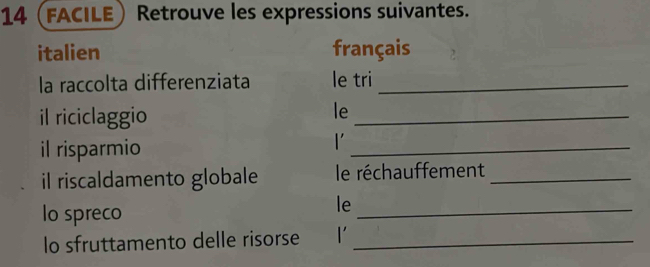 14 (facile Retrouve les expressions suivantes. 
italien français 
la raccolta differenziata le tri_ 
il riciclaggio 
le_ 
il risparmio 
l'_ 
il riscaldamento globale le réchauffement_ 
lo spreco 
le_ 
lo sfruttamento delle risorse_