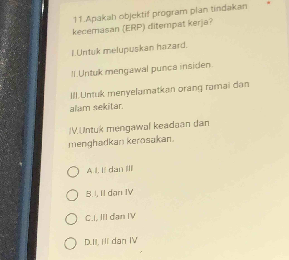 Apakah objektif program plan tindakan *
kecemasan (ERP) ditempat kerja?
I.Untuk melupuskan hazard.
II.Untuk mengawal punca insiden.
III.Untuk menyelamatkan orang ramai dan
alam sekitar.
IV.Untuk mengawal keadaan dan
menghadkan kerosakan.
A.I, II dan III
B.I, II dan IV
C.I, III dan IV
D.II, III dan IV