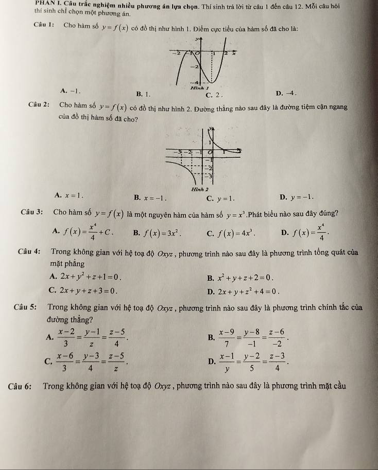 PHAN I. Câu trắc nghiệm nhiều phương án lựa chọn. Thí sinh trả lời từ câu 1 đến câu 12. Mỗi câu hỏi
thí sinh chỉ chọn một phương án.
Câu 1: Cho hàm số y=f(x) có đồ thị như hình 1. Điểm cực tiểu của hàm số đã cho là:
A. -1. B. 1. D. →4 .
Câu 2: Cho hàm số y=f(x) có đồ thị như hình 2. Đường thẳng nào sau đây là đường tiệm cận ngang
của đồ thị hàm số đã cho?
A. x=1. B. x=-1. C. y=1. D. y=-1.
Câu 3: Cho hàm số y=f(x) là một nguyên hàm của hàm số y=x^3 Phát biểu nào sau đây đúng?
A. f(x)= x^4/4 +C. B. f(x)=3x^2. C. f(x)=4x^3. D. f(x)= x^4/4 .
Câu 4: Trong không gian với hệ toạ độ Oxyz , phương trình nào sau đây là phương trình tồng quát của
mặt phẳng
A. 2x+y^2+z+1=0. B. x^2+y+z+2=0.
C. 2x+y+z+3=0. D. 2x+y+z^2+4=0.
Câu 5: Trong không gian với hệ toạ độ Oxyz , phương trình nào sau đây là phương trình chính tắc của
đường thẳng?
A.  (x-2)/3 = (y-1)/z = (z-5)/4 .  (x-9)/7 = (y-8)/-1 = (z-6)/-2 .
B.
C.  (x-6)/3 = (y-3)/4 = (z-5)/z .  (x-1)/y = (y-2)/5 = (z-3)/4 .
D.
Câu 6: Trong không gian với hệ toạ độ Oxyz , phương trình nào sau đây là phương trình mặt cầu