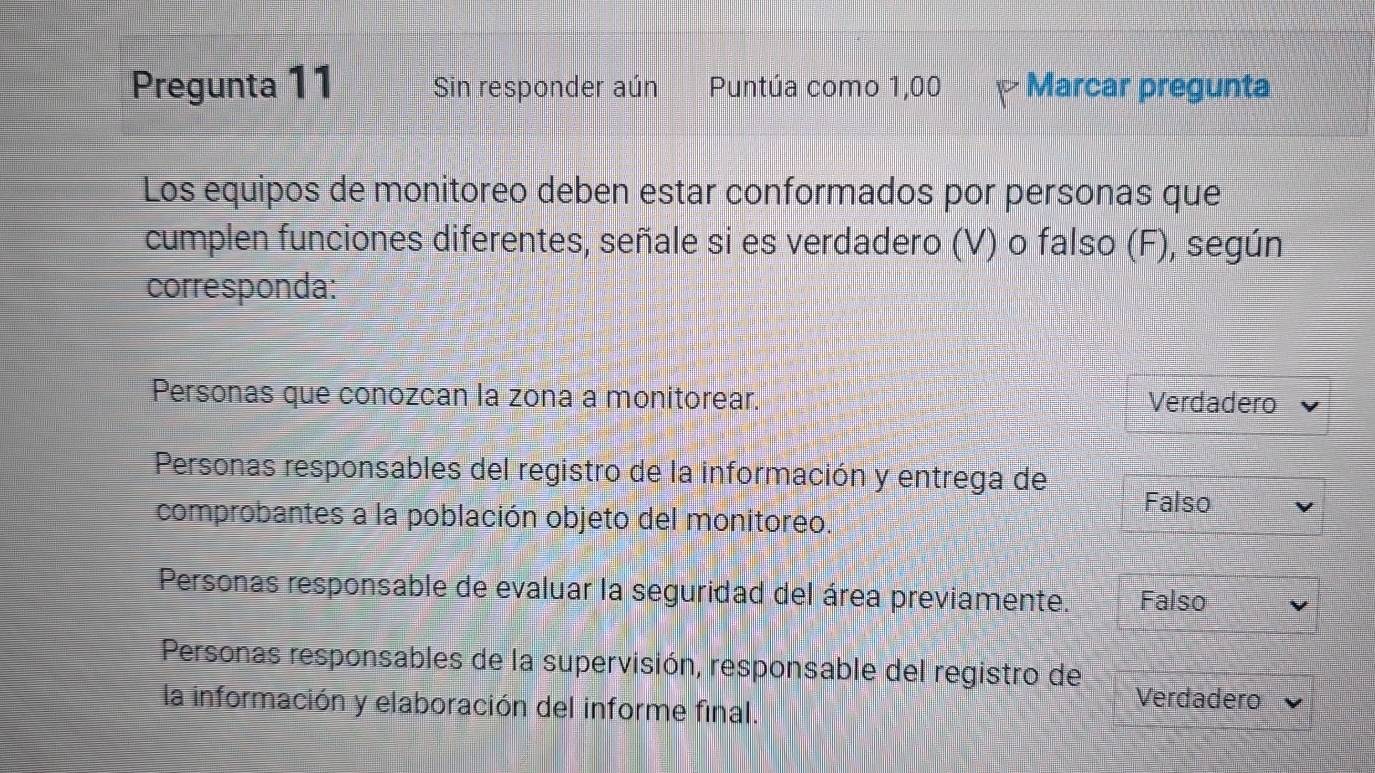 Pregunta 11 Sin responder aún Puntúa como 1,00 Marcar pregunta
Los equipos de monitoreo deben estar conformados por personas que
cumplen funciones diferentes, señale si es verdadero (V) o falso (F), según
corresponda:
Personas que conozcan la zona a monitorear. Verdadero
Personas responsables del registro de la información y entrega de
Falso
comprobantes a la población objeto del monitoreo.
Personas responsable de evaluar la seguridad del área previamente. Falso
Personas responsables de la supervisión, responsable del registro de
la información y elaboración del informe final.
Verdadero