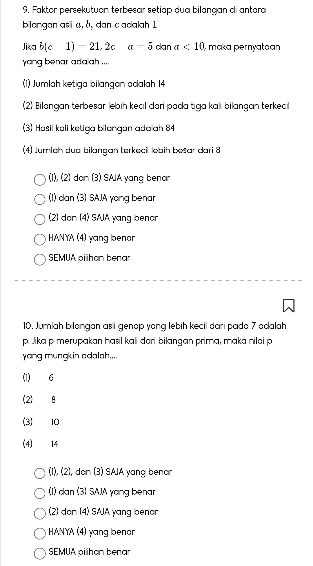 Faktor persekutuan terbesar setiap dua bilangan di antara
bilangan asli a, b, dan c adalah 1
Jika b(c-1)=21, 2c-a=5 dan a<10</tex> , maka pernyatan
yang benar adalah ....
(1) Jumlah ketiga bilangan adalah 14
(2) Bilangan terbesar lebih kecil dari pada tiga kali bilangan terkecil
(3) Hasil kali ketiga bilangan adalah 84
(4) Jumlah dua bilangan terkecil lebih besar dari 8
(1), (2) dan (3) SAJA yang benar
(1) dan (3) SAJA yang benar
(2) dan (4) SAJA yang benar
HANYA (4) yang benar
SEMUA pilihan benar
10. Jumlah bilangan asli genap yang lebih kecil dari pada 7 adalah
p. Jika p merupakan hasil kali dari bilangan prima, maka nilai p
yang mungkin adalah....
(1) 6
(2) 8
(3) 10
(4) 14
(1), (2), dan (3) SAJA yang benar
(1) dan (3) SAJA yang benar
(2) dan (4) SAJA yang benar
HANYA (4) yang benar
SEMUA pilihan benar