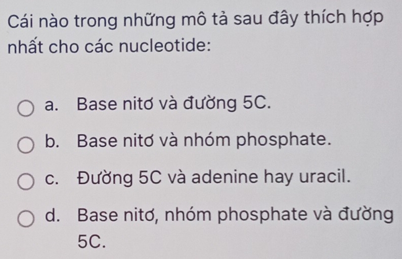 Cái nào trong những mô tả sau đây thích hợp
nhất cho các nucleotide:
a. Base nitơ và đường 5C.
b. Base nitơ và nhóm phosphate.
c. Đường 5C và adenine hay uracil.
d. Base nitơ, nhóm phosphate và đường
5C.