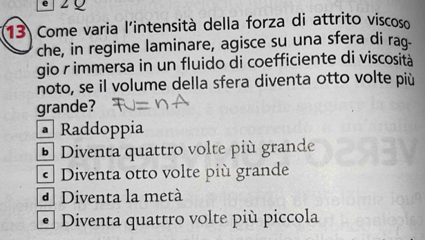 2Q
13 Come varia l'intensità della forza di attrito viscoso
che, in regime laminare, agisce su una sfera di raq-
gio r immersa in un fluido di coefficiente di viscosità
noto, se il volume della sfera diventa otto volte più
grande?
• Raddoppia
Đ Diventa quattro volte più grande
* Diventa otto volte più grande
d Diventa la metà
Diventa quattro volte più piccola