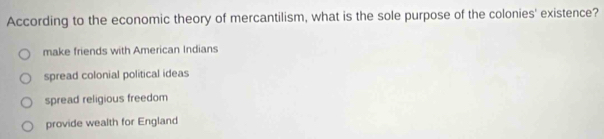 According to the economic theory of mercantilism, what is the sole purpose of the colonies' existence?
make friends with American Indians
spread colonial political ideas
spread religious freedom
provide wealth for England