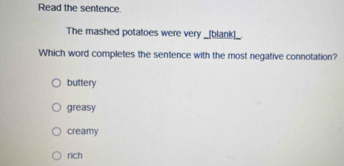 Read the sentence.
The mashed potatoes were very _[blank]_.
Which word completes the sentence with the most negative connotation?
buttery
greasy
creamy
rich