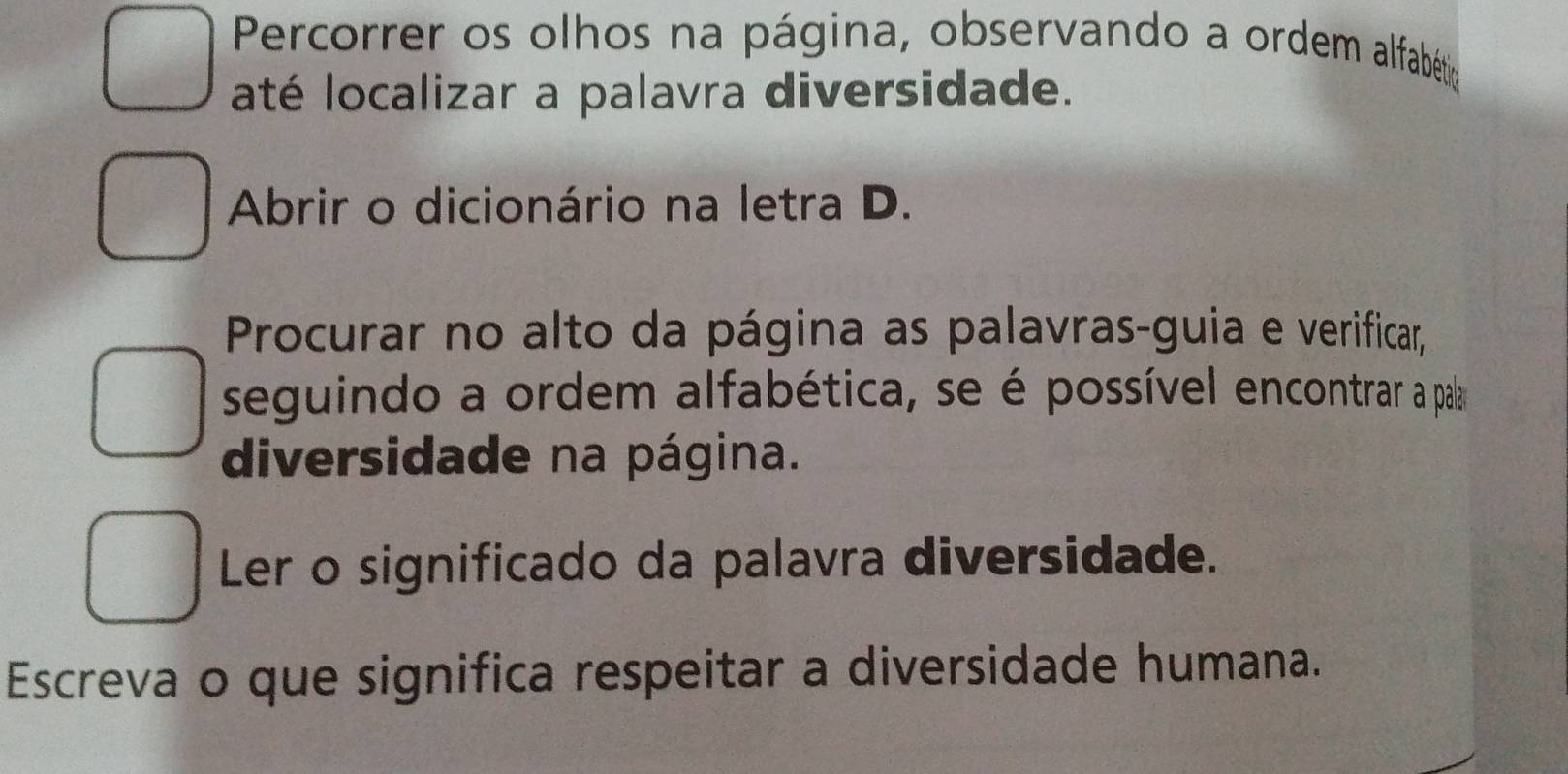 Percorrer os olhos na página, observando a ordem alfabétioa 
até localizar a palavra diversidade. 
Abrir o dicionário na letra D. 
Procurar no alto da página as palavras-guia e verificar, 
seguindo a ordem alfabética, se é possível encontrar a pala 
diversidade na página. 
Ler o significado da palavra diversidade. 
Escreva o que significa respeitar a diversidade humana.