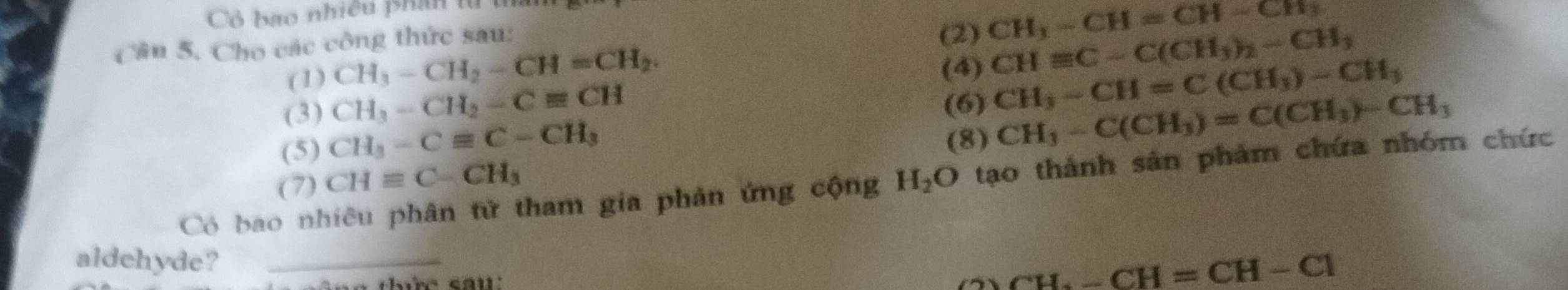 Cô bao nhiều phân tử 
Cầu 5, Cho các công thức sau: (2) CH_3-CH=CH-CH_3
(1) CH_3-CH_2-CH=CH_2. (4) CHequiv C-C(CH_3)_2-CH_3
(3) CH_3-CH_2-Cequiv CH (6) CH_3-CH=C(CH_3)-CH_3
(5) CH_3-Cequiv C-CH_3
(8) CH_3-C(CH_3)=C(CH_3)-CH_3
(7) CHequiv C-CH_3
Có bao nhiêu phân tử tham gia phản ứng cộng H_2O tạo thành sản phảm chứa nhóm chức 
aldehyde?_
CH-CH=CH-Cl