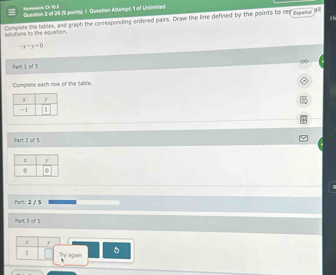 Homework Ch 10.2 
Question 2 of 26 (5 points) | Question Attempt: 1 of Unlimited 
H 
Complete the tables, and graph the corresponding ordered pairs. Draw the line defined by the points to rer Español all 
solutions to the equation.
-x-y=0
Part 1 of 5 
Complete each row of the table. 
Part 2 of 5 
Part: 2 / 5 
Part 3 of 5
x
1 Try again