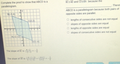 Complete the proof to show that ABCD is a overline BCparallel overline AD and CDparallel BA because the
parallelogram. _. There
ABCD is a parallelogram because both pairs of
opposite sides are parallel.
lengths of consecutive sides are not equal
slopes of opposite sides are equal
lengths of opposite sides are equal
slopes of consecutive sides are not equal
The slope of  is  (4-2)/-3-2 =- 2/5 
The slope of overline AD is  (-4-(-2))/3-(-2) = (-4+2)/3+2 =- 2/5 