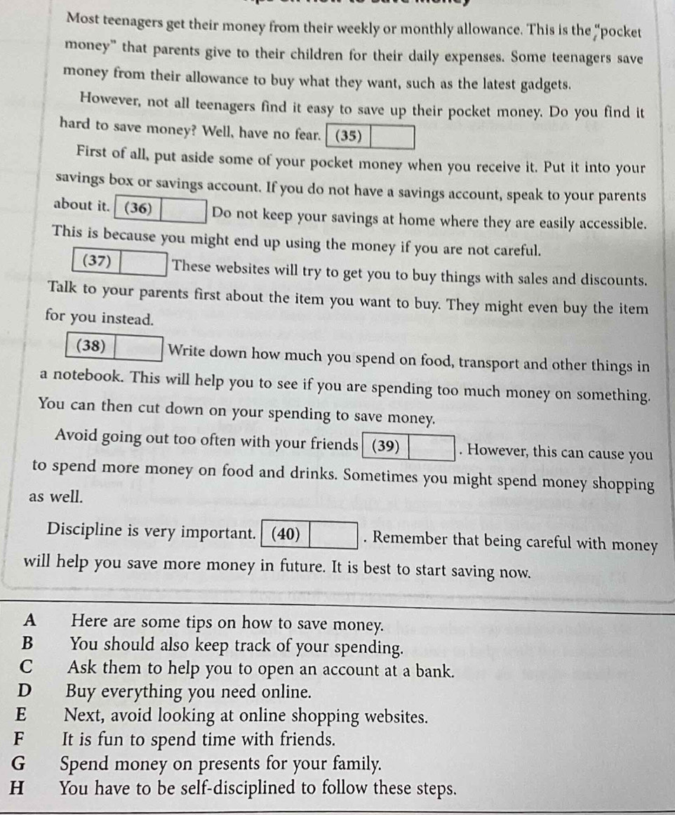 Most teenagers get their money from their weekly or monthly allowance. This is the “pocket 
money” that parents give to their children for their daily expenses. Some teenagers save 
money from their allowance to buy what they want, such as the latest gadgets. 
However, not all teenagers find it easy to save up their pocket money. Do you find it 
hard to save money? Well, have no fear. (35) 
First of all, put aside some of your pocket money when you receive it. Put it into your 
savings box or savings account. If you do not have a savings account, speak to your parents 
about it. (36) Do not keep your savings at home where they are easily accessible. 
This is because you might end up using the money if you are not careful. 
(37) These websites will try to get you to buy things with sales and discounts. 
Talk to your parents first about the item you want to buy. They might even buy the item 
for you instead. 
(38) Write down how much you spend on food, transport and other things in 
a notebook. This will help you to see if you are spending too much money on something. 
You can then cut down on your spending to save money. 
Avoid going out too often with your friends (39) . However, this can cause you 
to spend more money on food and drinks. Sometimes you might spend money shopping 
as well. 
Discipline is very important. (40) . Remember that being careful with money 
will help you save more money in future. It is best to start saving now. 
A Here are some tips on how to save money. 
B You should also keep track of your spending. 
C Ask them to help you to open an account at a bank. 
D Buy everything you need online. 
E Next, avoid looking at online shopping websites. 
F It is fun to spend time with friends. 
G Spend money on presents for your family. 
H You have to be self-disciplined to follow these steps.